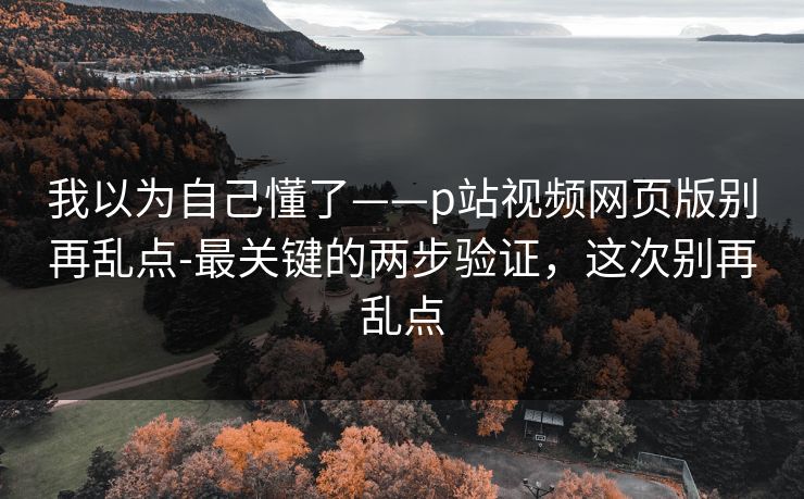 我以为自己懂了——p站视频网页版别再乱点-最关键的两步验证，这次别再乱点