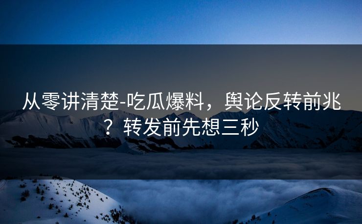 从零讲清楚-吃瓜爆料，舆论反转前兆？转发前先想三秒