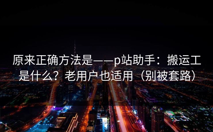 原来正确方法是——p站助手：搬运工是什么？老用户也适用（别被套路）