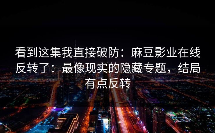 看到这集我直接破防：麻豆影业在线反转了：最像现实的隐藏专题，结局有点反转
