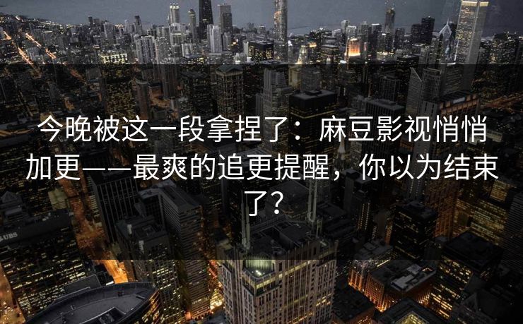 今晚被这一段拿捏了：麻豆影视悄悄加更——最爽的追更提醒，你以为结束了？