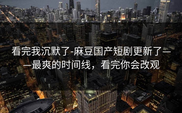 看完我沉默了-麻豆国产短剧更新了——最爽的时间线，看完你会改观
