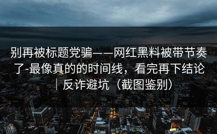 别再被标题党骗——网红黑料被带节奏了-最像真的的时间线,看完再下结论|反诈避坑(截图鉴别)