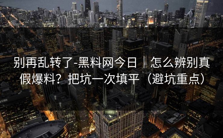 别再乱转了-黑料网今日|怎么辨别真假爆料?把坑一次填平(避坑重点)