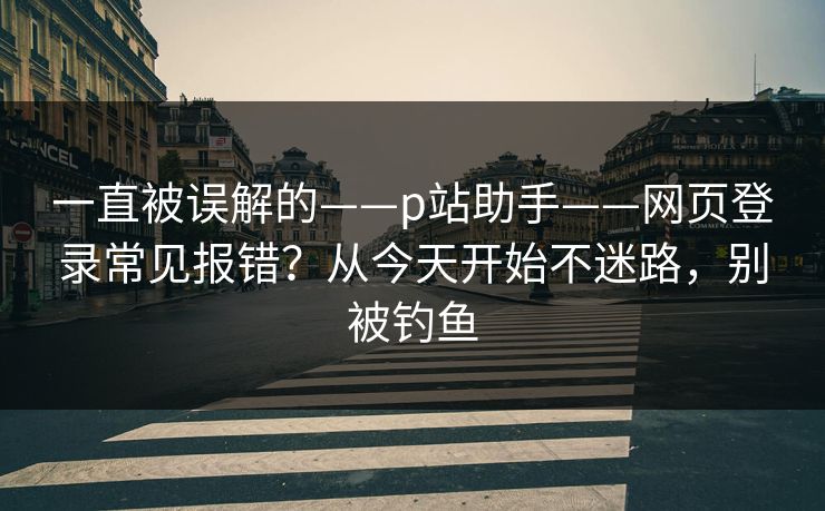 一直被误解的——p站助手——网页登录常见报错？从今天开始不迷路，别被钓鱼