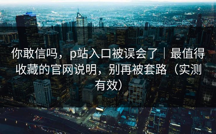 你敢信吗，p站入口被误会了｜最值得收藏的官网说明，别再被套路（实测有效）