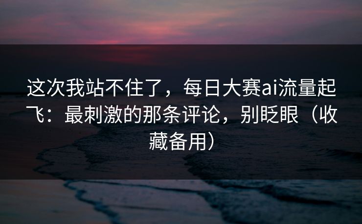 这次我站不住了,每日大赛ai流量起飞:最刺激的那条评论,别眨眼(收藏备用)