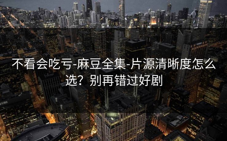 不看会吃亏-麻豆全集-片源清晰度怎么选?别再错过好剧 不看会吃亏-麻豆全集-片源清晰度怎么选?别再错过好剧