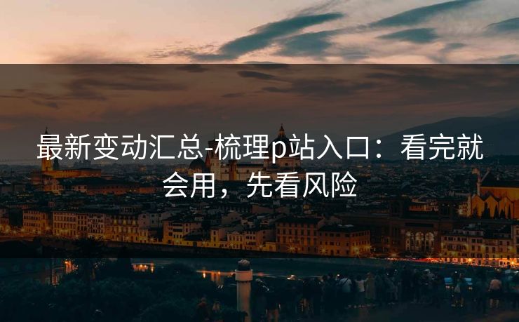 最新变动汇总-梳理p站入口：看完就会用，先看风险