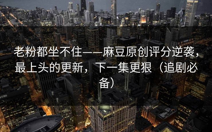 老粉都坐不住——麻豆原创评分逆袭，最上头的更新，下一集更狠（追剧必备）