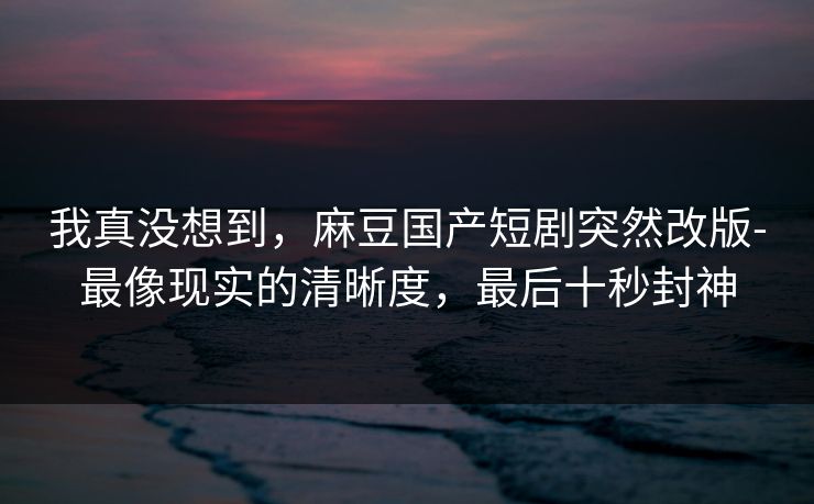 我真没想到，麻豆国产短剧突然改版-最像现实的清晰度，最后十秒封神