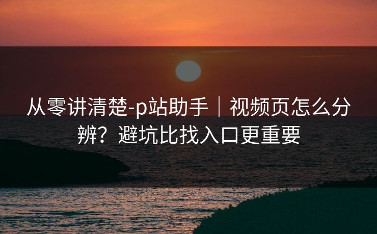 从零讲清楚-p站助手｜视频页怎么分辨？避坑比找入口更重要