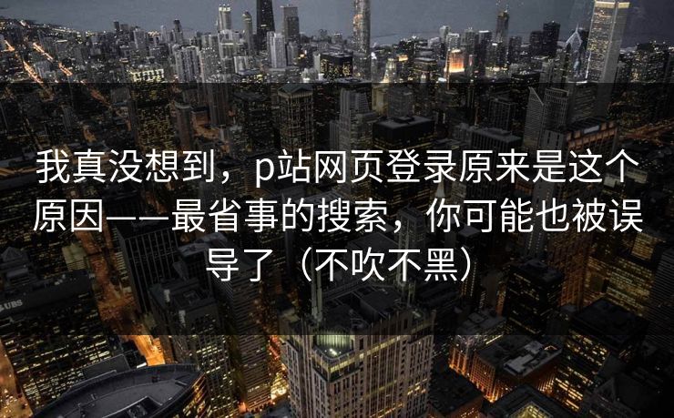 我真没想到，p站网页登录原来是这个原因——最省事的搜索，你可能也被误导了（不吹不黑）
