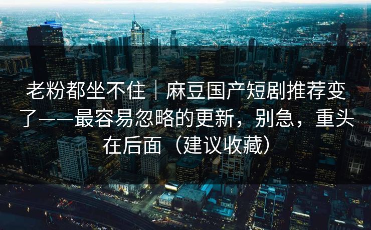 老粉都坐不住｜麻豆国产短剧推荐变了——最容易忽略的更新，别急，重头在后面（建议收藏）