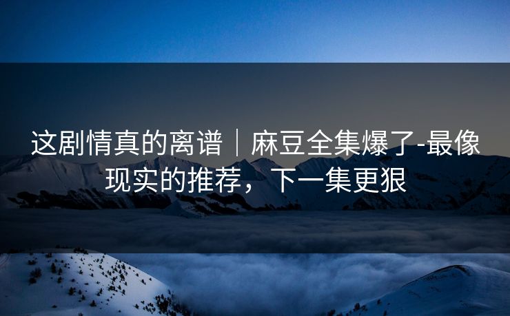 这剧情真的离谱｜麻豆全集爆了-最像现实的推荐，下一集更狠