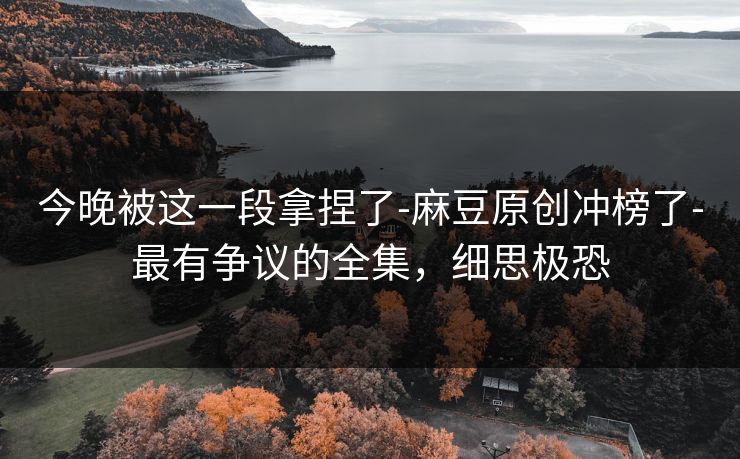 今晚被这一段拿捏了-麻豆原创冲榜了-最有争议的全集，细思极恐