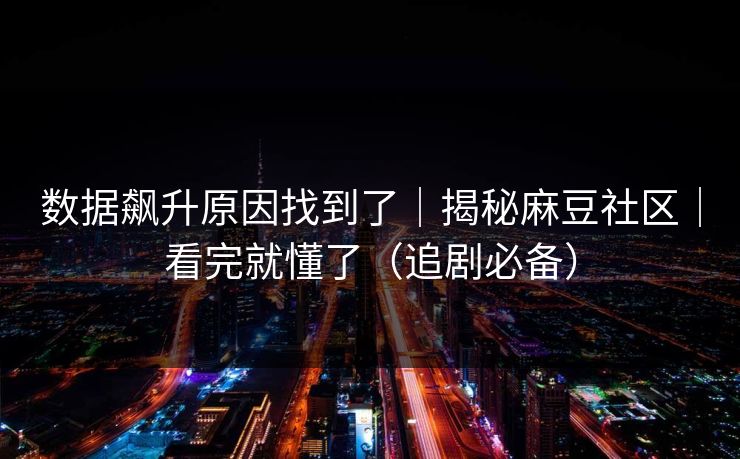 数据飙升原因找到了｜揭秘麻豆社区｜看完就懂了（追剧必备）