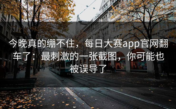 今晚真的绷不住，每日大赛app官网翻车了：最刺激的一张截图，你可能也被误导了