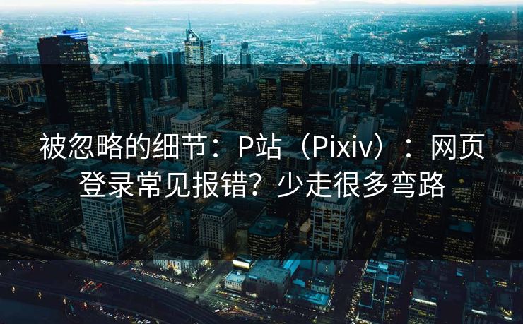 被忽略的细节：P站（Pixiv）：网页登录常见报错？少走很多弯路