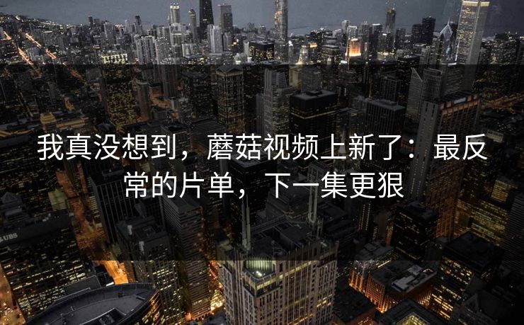 我真没想到，蘑菇视频上新了：最反常的片单，下一集更狠