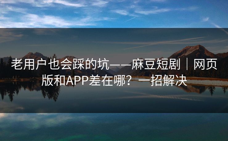老用户也会踩的坑——麻豆短剧｜网页版和APP差在哪？一招解决