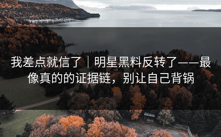 我差点就信了｜明星黑料反转了——最像真的的证据链，别让自己背锅