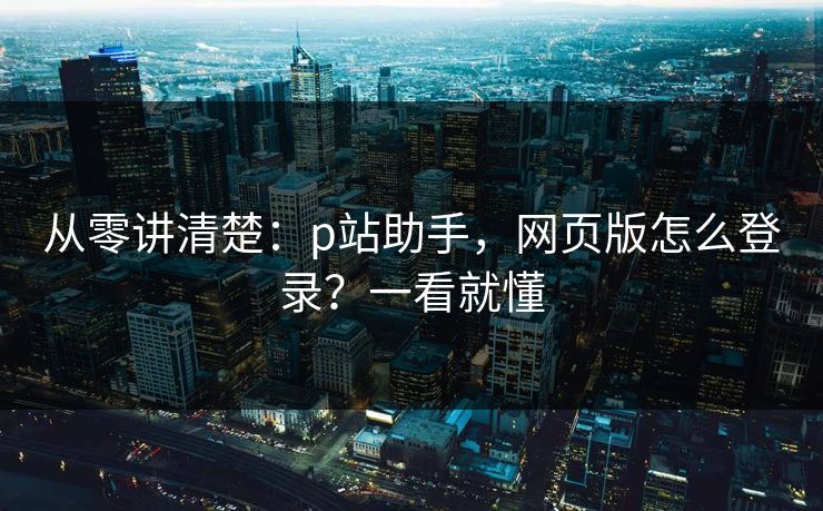 从零讲清楚：p站助手，网页版怎么登录？一看就懂