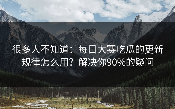 很多人不知道：每日大赛吃瓜的更新规律怎么用？解决你90%的疑问
