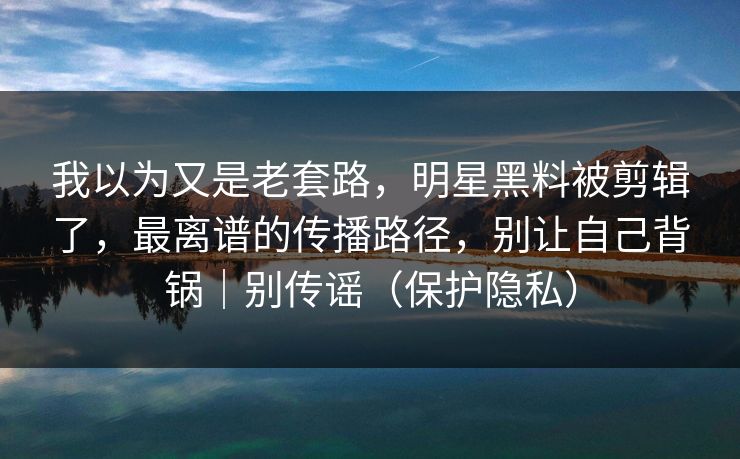 我以为又是老套路，明星黑料被剪辑了，最离谱的传播路径，别让自己背锅｜别传谣（保护隐私）