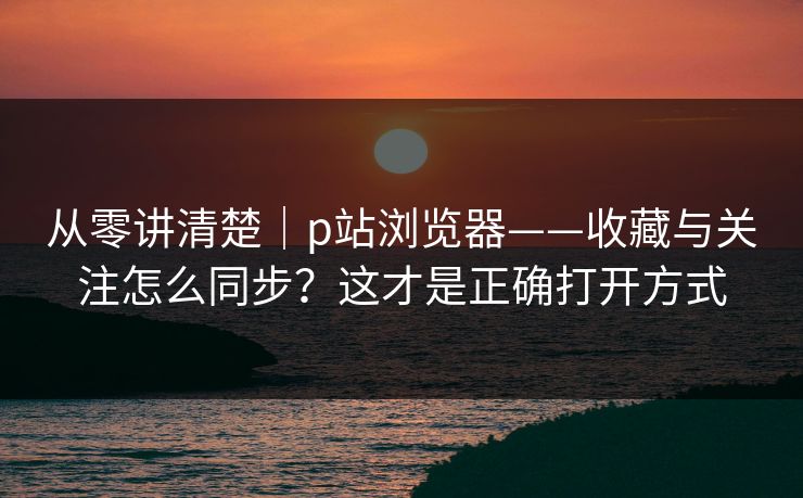 从零讲清楚｜p站浏览器——收藏与关注怎么同步？这才是正确打开方式