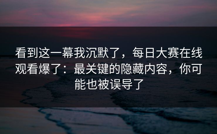 看到这一幕我沉默了，每日大赛在线观看爆了：最关键的隐藏内容，你可能也被误导了