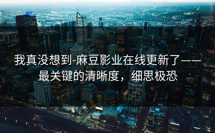 我真没想到-麻豆影业在线更新了——最关键的清晰度，细思极恐