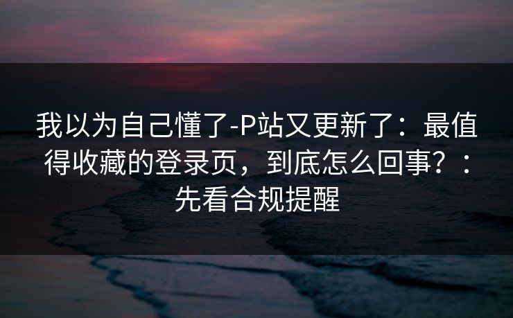 我以为自己懂了-P站又更新了：最值得收藏的登录页，到底怎么回事？：先看合规提醒
