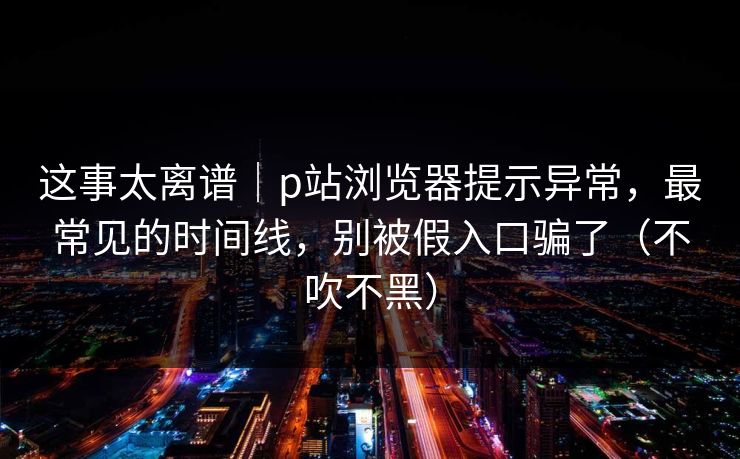 这事太离谱｜p站浏览器提示异常，最常见的时间线，别被假入口骗了（不吹不黑）