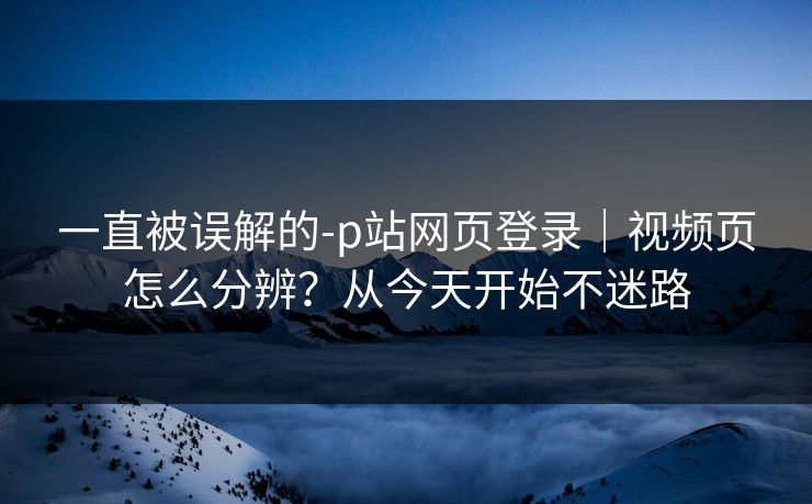 一直被误解的-p站网页登录｜视频页怎么分辨？从今天开始不迷路