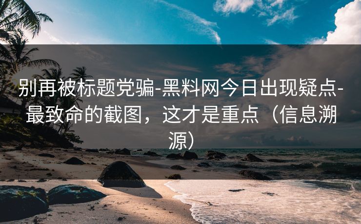 别再被标题党骗-黑料网今日出现疑点-最致命的截图，这才是重点（信息溯源）