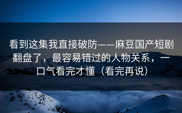 看到这集我直接破防——麻豆国产短剧翻盘了，最容易错过的人物关系，一口气看完才懂（看完再说）