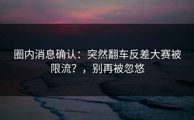 圈内消息确认：突然翻车反差大赛被限流？，别再被忽悠