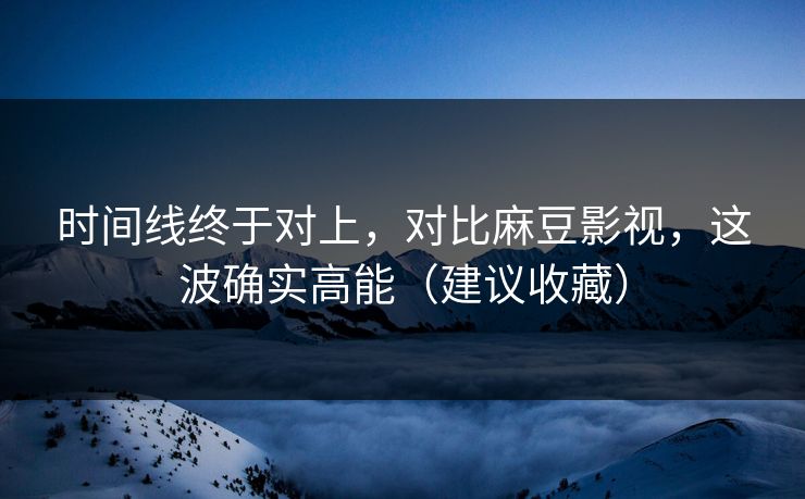 时间线终于对上，对比麻豆影视，这波确实高能（建议收藏）