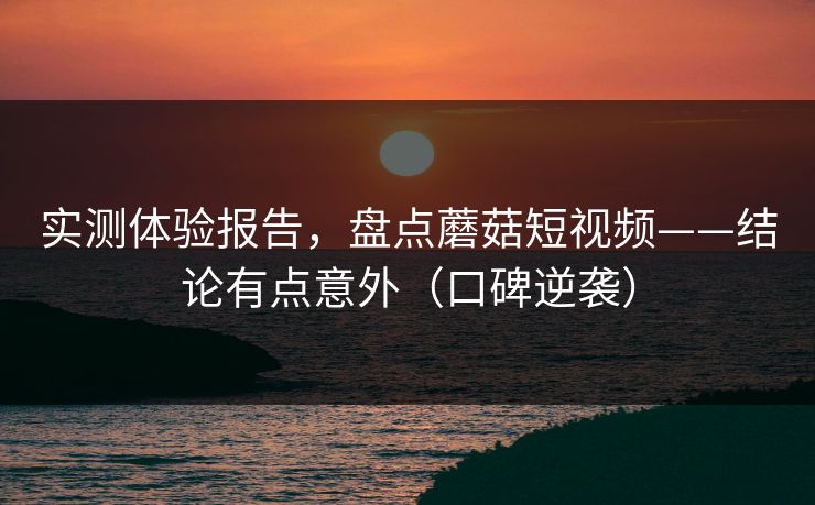 实测体验报告，盘点蘑菇短视频——结论有点意外（口碑逆袭）