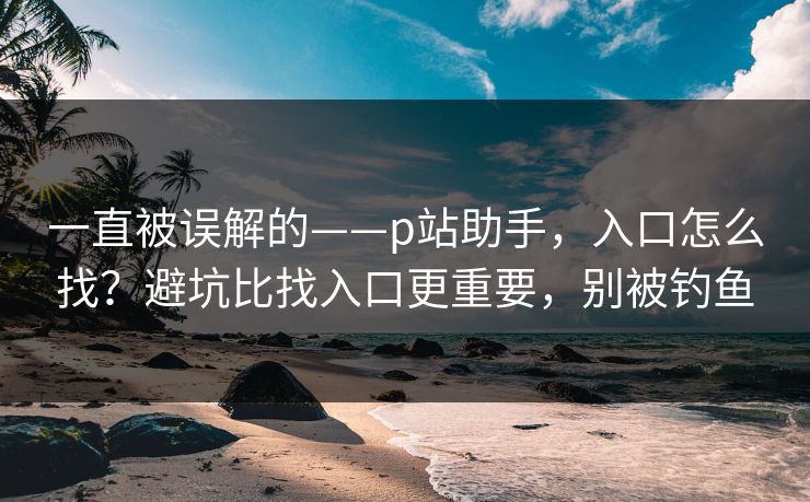 一直被误解的——p站助手，入口怎么找？避坑比找入口更重要，别被钓鱼