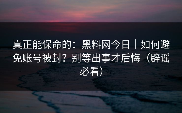 真正能保命的：黑料网今日｜如何避免账号被封？别等出事才后悔（辟谣必看）