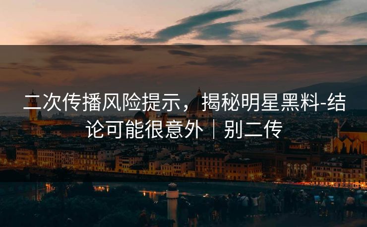 二次传播风险提示，揭秘明星黑料-结论可能很意外｜别二传