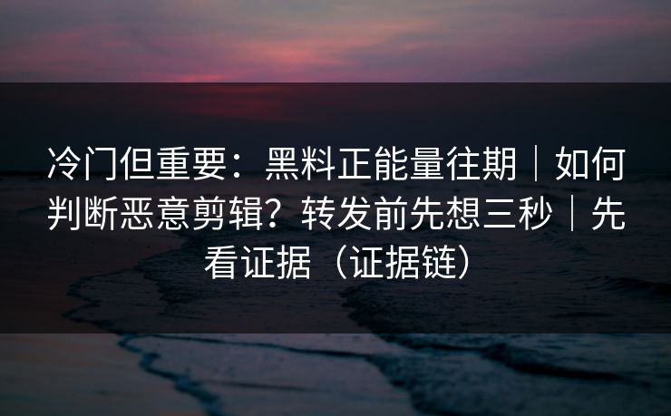 冷门但重要：黑料正能量往期｜如何判断恶意剪辑？转发前先想三秒｜先看证据（证据链）