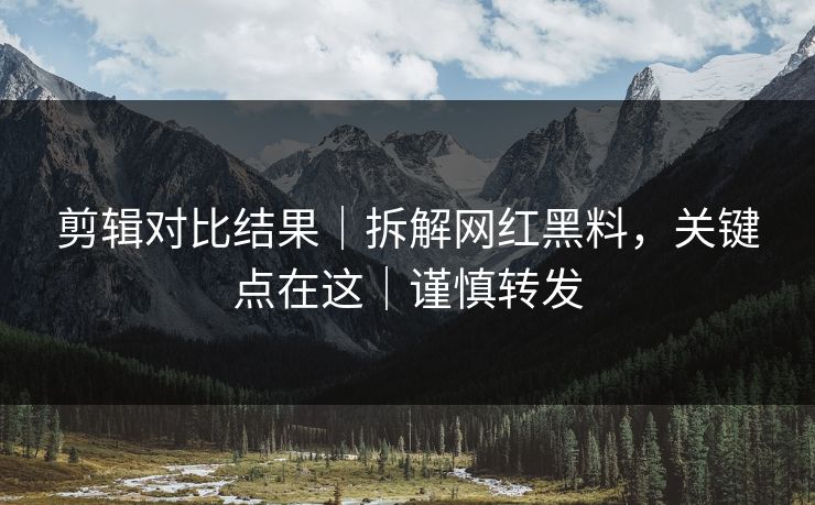 剪辑对比结果｜拆解网红黑料，关键点在这｜谨慎转发