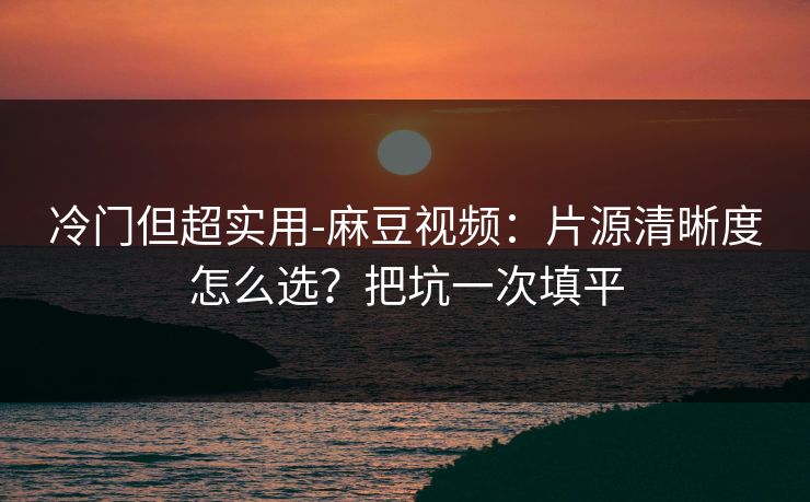 冷门但超实用-麻豆视频：片源清晰度怎么选？把坑一次填平