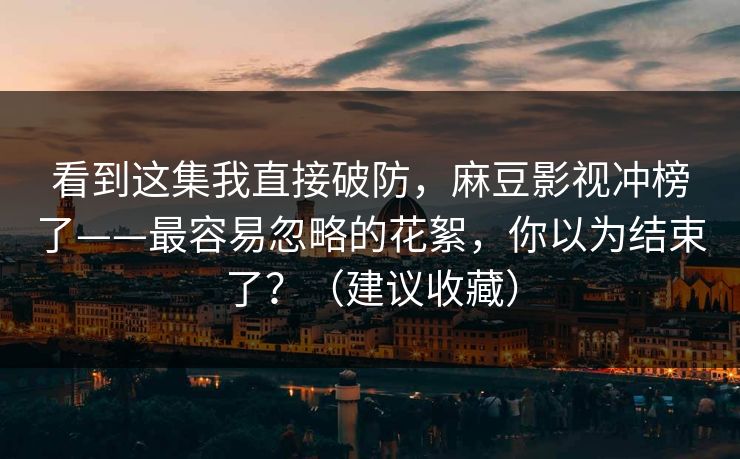 看到这集我直接破防，麻豆影视冲榜了——最容易忽略的花絮，你以为结束了？（建议收藏）