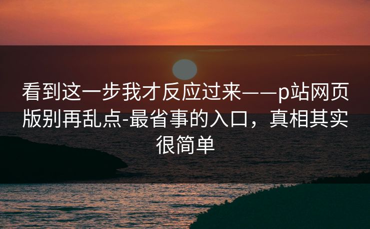 看到这一步我才反应过来——p站网页版别再乱点-最省事的入口，真相其实很简单