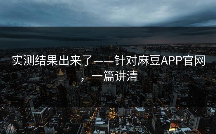 实测结果出来了——针对麻豆APP官网，一篇讲清