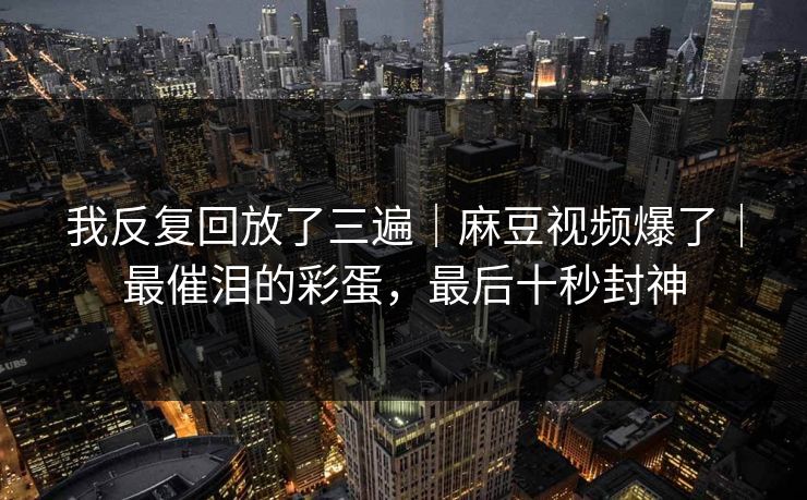 我反复回放了三遍｜麻豆视频爆了｜最催泪的彩蛋，最后十秒封神